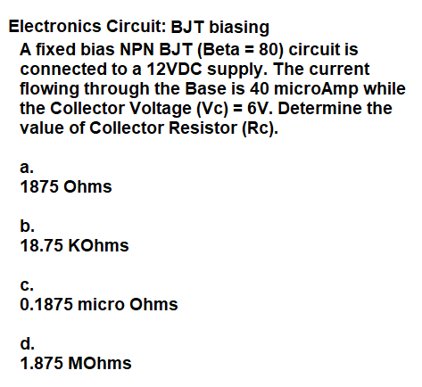 Electronics Circuit: BJT biasing
A fixed bias NPN BJT (Beta = 80) circuit is
connected to a 12VDC supply. The current
flowing through the Base is 40 microAmp while
the Collector Voltage (Vc) = 6V. Determine the
value of Collector Resistor (Rc).
а.
1875 Ohms
b.
18.75 KOhms
с.
0.1875 micro Ohms
d.
1.875 MOhms
