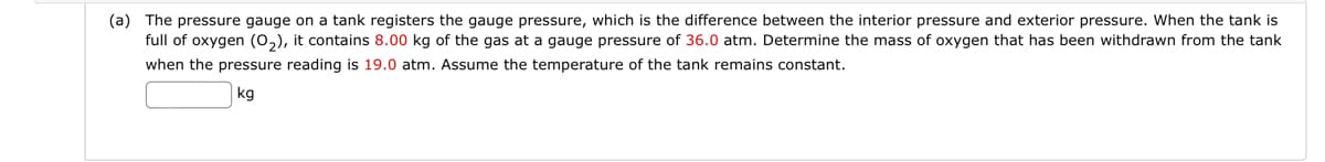 (a) The pressure gauge on a tank registers the gauge pressure, which is the difference between the interior pressure and exterior pressure. When the tank is
full of oxygen (O₂), it contains 8.00 kg of the gas at a gauge pressure of 36.0 atm. Determine the mass of oxygen that has been withdrawn from the tank
when the pressure reading is 19.0 atm. Assume the temperature of the tank remains constant.
kg