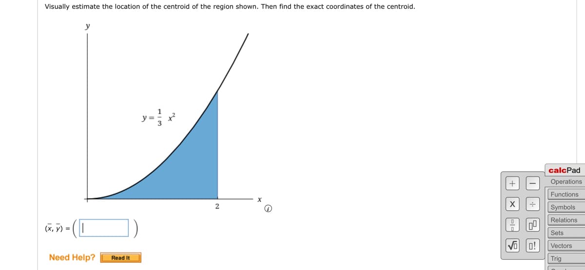 Visually estimate the location of the centroid of the region shown. Then find the exact coordinates of the centroid.
y
(x, y) = ( [
Need Help?
Read It
2
+
X
S
I
04
0!
calcPad
Operations
Functions
Symbols
Relations
Sets
Vectors
Trig