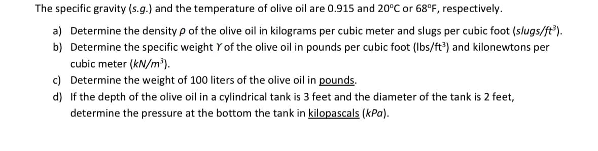 The specific gravity (s.g.) and the temperature of olive oil are 0.915 and 20°C or 68°F, respectively.
a) Determine the density p of the olive oil in kilograms per cubic meter and slugs per cubic foot (slugs/ft³).
b) Determine the specific weight Y of the olive oil in pounds per cubic foot (lbs/ft³) and kilonewtons per
cubic meter (kN/m³).
c) Determine the weight of 100 liters of the olive oil in pounds.
d) If the depth of the olive oil in a cylindrical tank is 3 feet and the diameter of the tank is 2 feet,
determine the pressure at the bottom the tank in kilopascals (kPa).