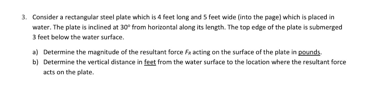 3. Consider a rectangular steel plate which is 4 feet long and 5 feet wide (into the page) which is placed in
water. The plate is inclined at 30° from horizontal along its length. The top edge of the plate is submerged
3 feet below the water surface.
a) Determine the magnitude of the resultant force FR acting on the surface of the plate in pounds.
b) Determine the vertical distance in feet from the water surface to the location where the resultant force
acts on the plate.