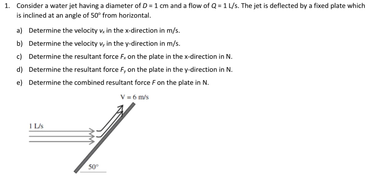 1.
Consider a water jet having a diameter of D = 1 cm and a flow of Q = 1 L/s. The jet is deflected by a fixed plate which
is inclined at an angle of 50° from horizontal.
a) Determine the velocity vx in the x-direction in m/s.
b) Determine the velocity vy in the y-direction in m/s.
c) Determine the resultant force Fx on the plate in the x-direction in N.
d) Determine the resultant force Fy on the plate in the y-direction in N.
e) Determine the combined resultant force F on the plate in N.
1 L/s
50°
V = 6 m/s