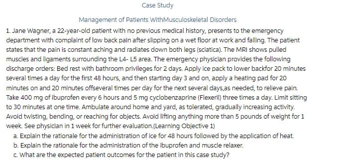 Case Study
Management of Patients WithMusculoskeletal Disorders
1. Jane Wagner, a 22-year-old patient with no previous medical history, presents to the emergency
department with complaint of low back pain after slipping on a wet floor at work and falling. The patient
states that the pain is constant aching and radiates down both legs (sciatica). The MRI shows pulled
muscles and ligaments surrounding the L4- L5 area. The emergency physician provides the following
discharge orders: Bed rest with bathroom privileges for 2 days. Apply ice pack to lower backfor 20 minutes
several times a day for the first 48 hours, and then starting day 3 and on, apply a heating pad for 20
minutes on and 20 minutes offseveral times per day for the next several days,as needed, to relieve pain.
Take 400 mg of ibuprofen every 6 hours and 5 mg cyclobenzaprine (Flexeril) three times a day. Limit sitting
to 30 minutes at one time. Ambulate around home and yard, as tolerated, gradually increasing activity.
Avoid twisting, bending, or reaching for objects. Avoid lifting anything more than 5 pounds of weight for 1
week. See physician in 1 week for further evaluation.(Learning Objective 1)
a. Explain the rationale for the administration of ice for 48 hours followed by the application of heat.
b. Explain the rationale for the administration of the ibuprofen and muscle relaxer.
c. What are the expected patient outcomes for the patient in this case study?
