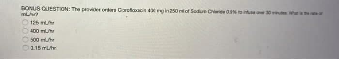 BONUS QUESTION: The provider orders Ciproflaxacin 400 mg in 250 ml of Sodium Chloride 0.9% to infuse over 30 minutes. What is the rate of
mL/hr?
125 mL/hr
400 mL/hr
500 mL/hr
0.15 mL/hr
