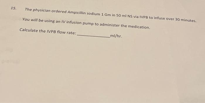 15. The physician ordered Ampicillin sodium 1 Gm in 50 ml NS via IVPB to infuse over 30 minutes.
You will be using an IV infusion pump to administer the medication.
Calculate the IVPB flow rate:
_ml/hr.
