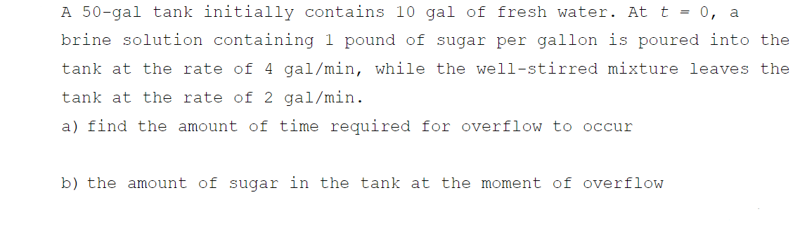 A 50-gal tank initially contains 10 gal of fresh water. At t = 0, a
brine solution containing 1 pound of sugar per gallon is poured into the
tank at the rate of 4 gal/min, while the well-stirred mixture leaves the
tank at the rate of 2 gal/min.
a) find the amount of time required for overflow to occur
b) the amount of sugar in the tank at the moment of overflow
