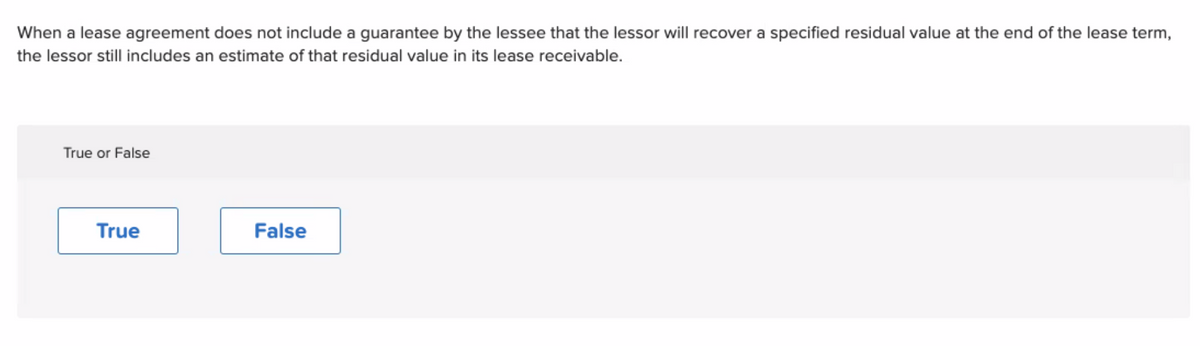 When a lease agreement does not include a guarantee by the lessee that the lessor will recover a specified residual value at the end of the lease term,
the lessor still includes an estimate of that residual value in its lease receivable.
True or False
True
False