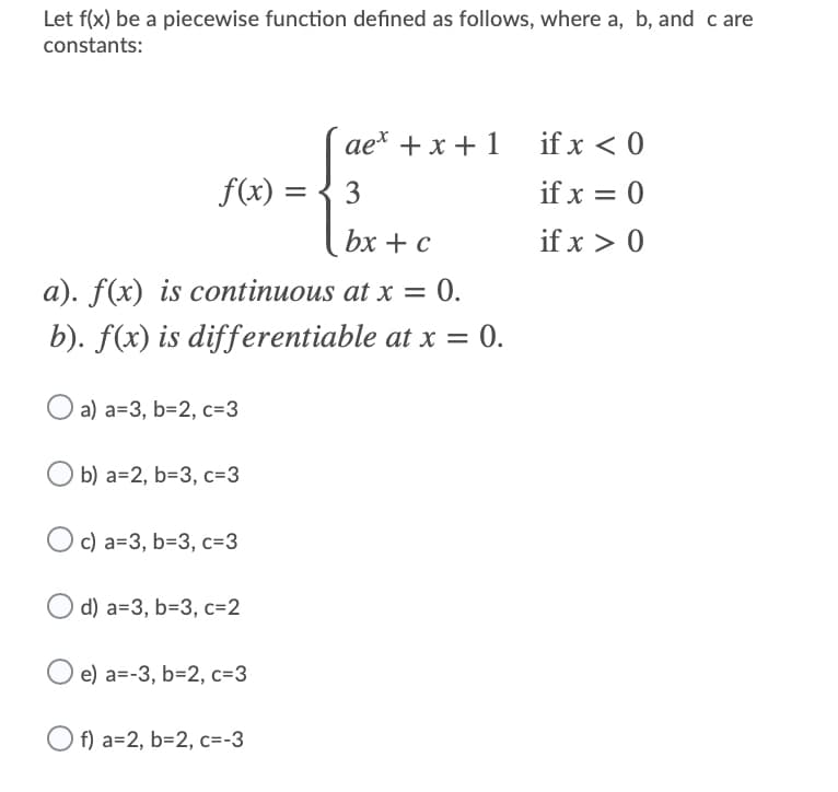 Let f(x) be a piecewise function defined as follows, where a, b, and c are
constants:
ae* + x + 1
if x < 0
f(x) =
3
if x = 0
bx + с
if x > 0
a). f(x) is continuous at x = 0.
b). f(x) is differentiable at x =
= 0.
а) а-3, b-2, с%33
b) а-2, b-3, с-3
Oc) a=3, b=3, c=3
d) а-3, b-3, с-2
O e) a=-3, b=2, c=3
f) а-2, b-2, с--3
