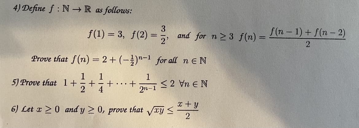 4) Define f : N-R as follows:
f(1) = 3, f(2)
and for n 2 3 f(n)
2'
f(n- 1) + f(n-2)
Prove that f(n) = 2+ (-)"-1 for all n E N
1
1
+ - + •..
4
1.
<2 Vn e N
5) Prove that 1+
2n-1
x + y
6) Let x > 0 and y > 0, prove that ry <
