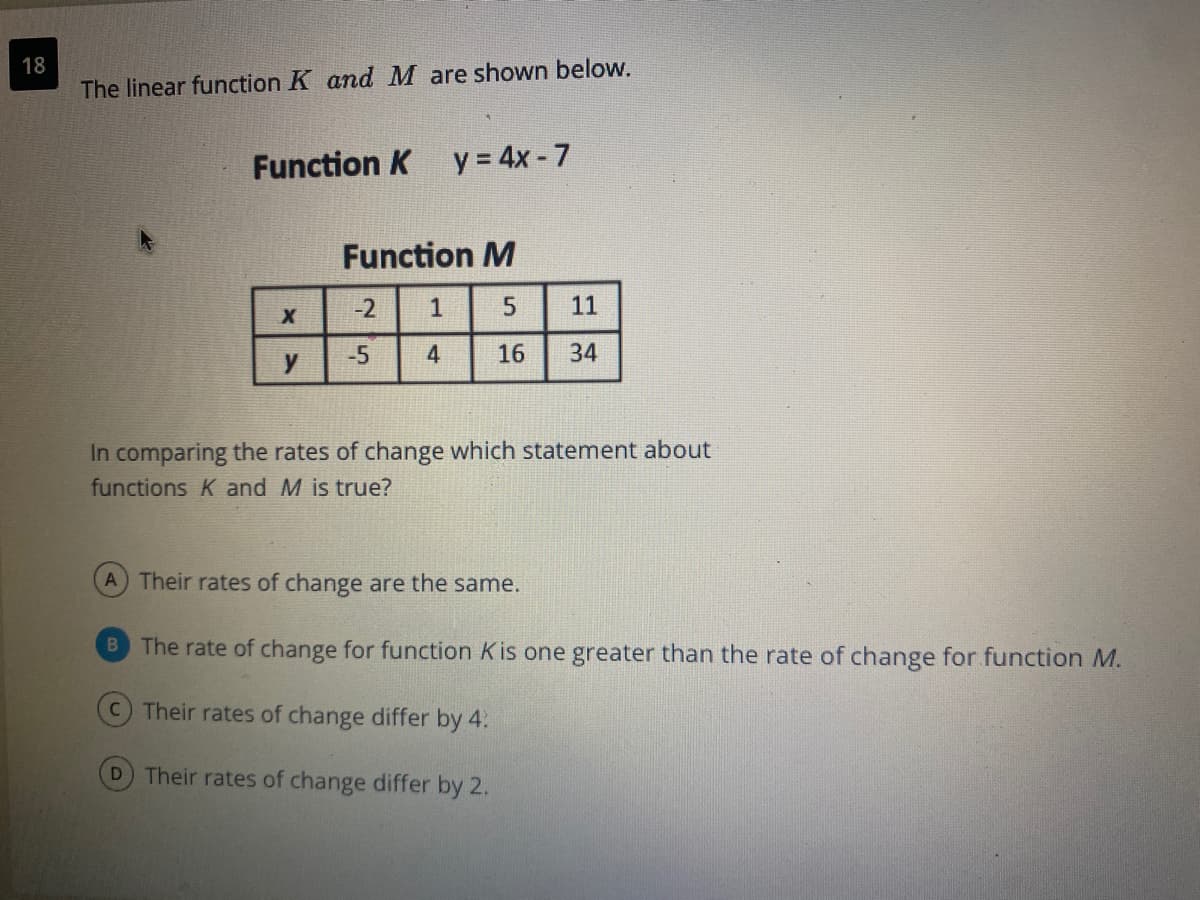18
The linear function K and M are shown below.
Function K y = 4x - 7
Function M
-2
1
11
-5
4
16
34
y
In comparing the rates of change which statement about
functions K and M is true?
A Their rates of change are the same.
B The rate of change for function K is one greater than the rate of change for function M.
CTheir rates of change differ by 4.
D Their rates of change differ by 2.
