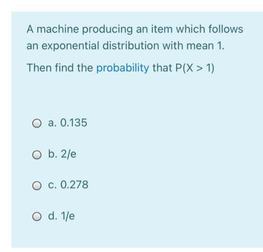 A machine producing an item which follows
an exponential distribution with mean 1.
Then find the probability that P(X > 1)
O a. 0.135
O b. 2/e
O c. 0.278
O d. 1/e
