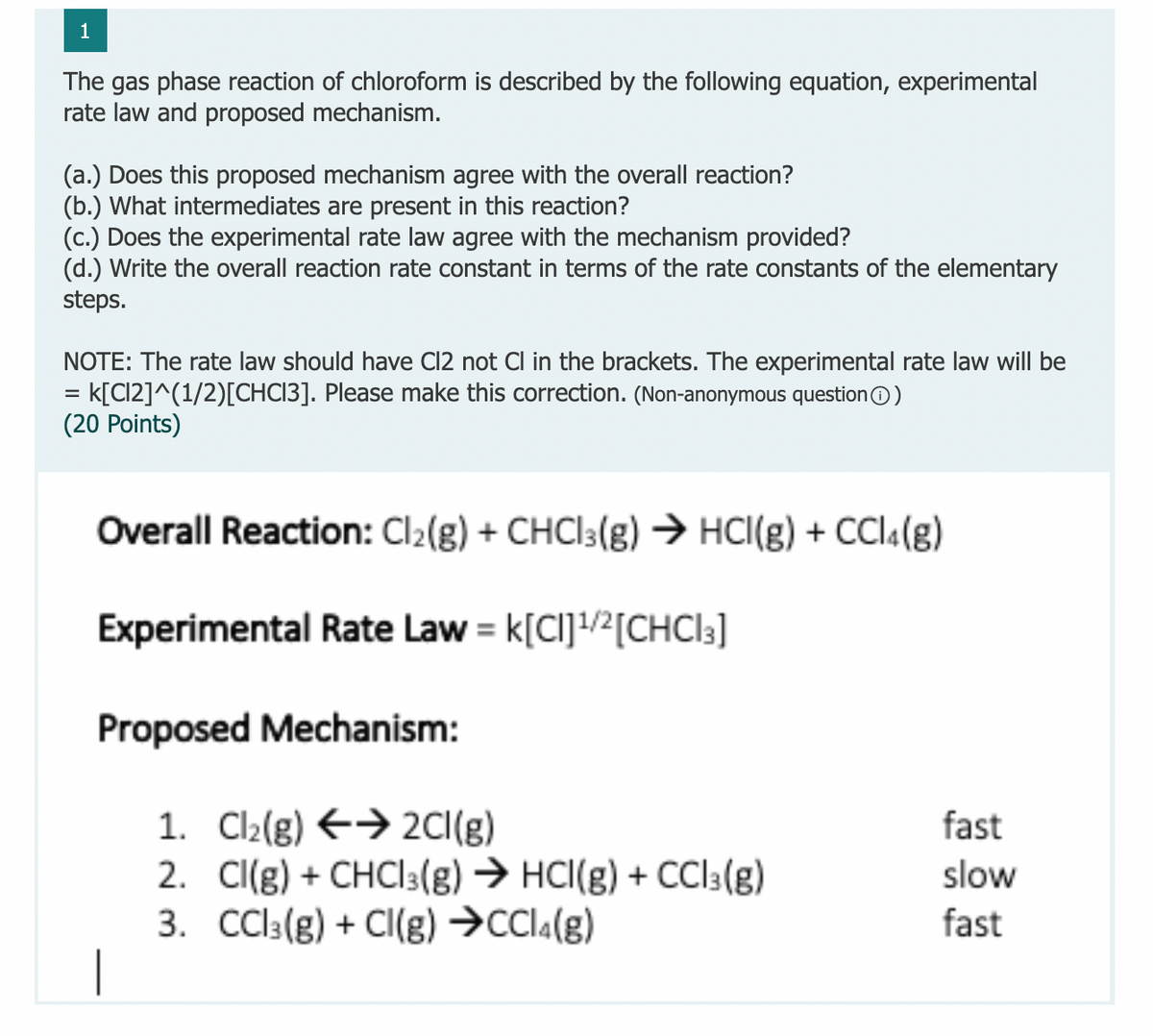 1
The gas phase reaction of chloroform is described by the following equation, experimental
rate law and proposed mechanism.
(a.) Does this proposed mechanism agree with the overall reaction?
(b.) What intermediates are present in this reaction?
(c.) Does the experimental rate law agree with the mechanism provided?
(d.) Write the overall reaction rate constant in terms of the rate constants of the elementary
steps.
NOTE: The rate law should have Cl2 not Cl in the brackets. The experimental rate law will be
k[C12]^(1/2)[CHC13]. Please make this correction. (Non-anonymous questionO)
(20 Points)
%3D
Overall Reaction: Cl2(g) + CHCI3(g) → HCI(g) + CCl4(g)
Experimental Rate Law = k[CI]!/2[CHCI3]
Proposed Mechanism:
1. Cl2(g) E→ 2CI(g)
2. Cl(g) + CHCI3(g) → HCI(g) + CCI3(g)
3. Cl3(g) + Cl(g) →CCI«(g)
fast
slow
fast
