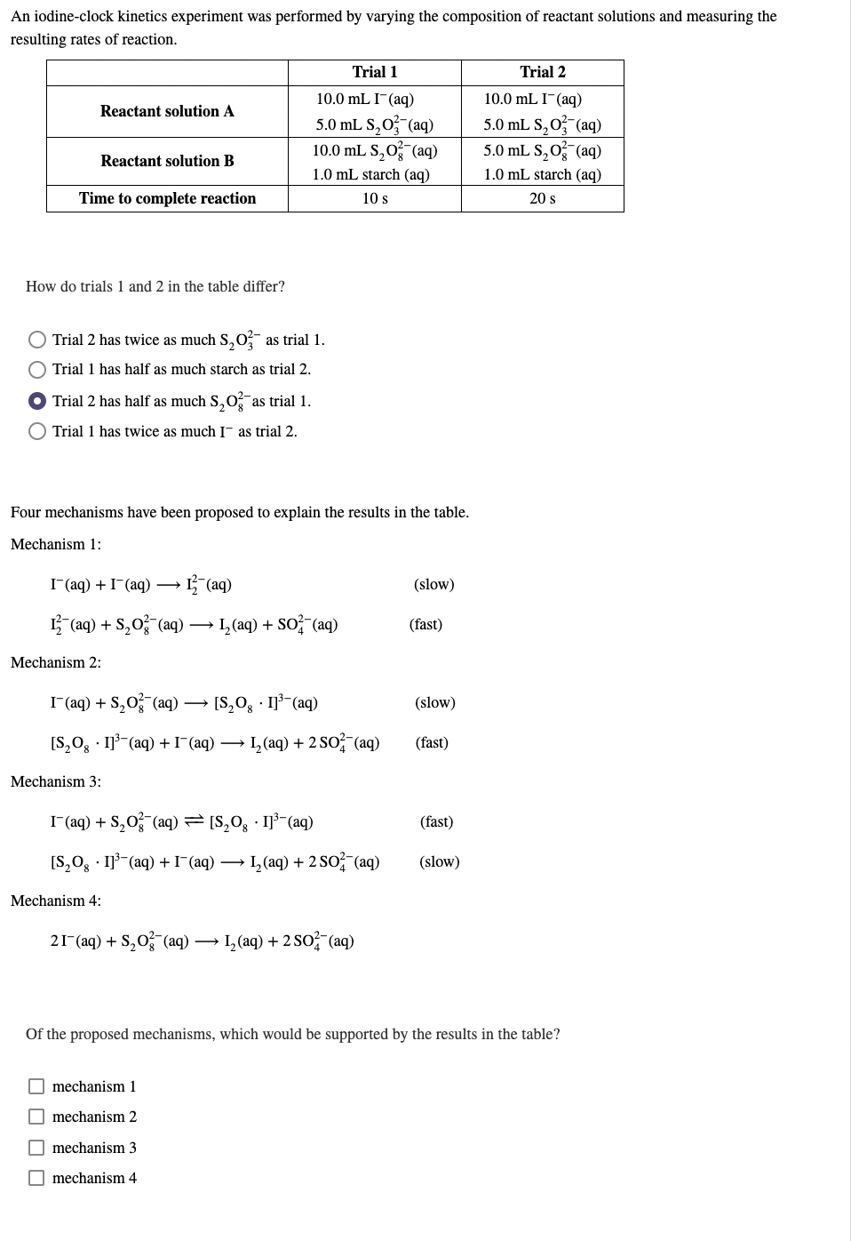 An iodine-clock kinetics experiment was performed by varying the composition of reactant solutions and measuring the
resulting rates of reaction.
Trial 1
Trial 2
10.0 mL I¯(aq)
10.0 mL I¯(aq)
Reactant solution A
5.0 mL S,0 (aq)
10.0 mL S,O (aq)
5.0 mL S,O (aq)
5.0 mL S,0 (aq)
Reactant solution B
1.0 mL starch (aq)
1.0 mL starch (aq)
Time to complete reaction
10 s
20 s
How do trials 1 and 2 in the table differ?
Trial 2 has twice as much S, O? as trial 1.
Trial 1 has half as much starch as trial 2.
Trial 2 has half as much S,O as trial 1.
Trial 1 has twice as much I- as trial 2.
Four mechanisms have been proposed to explain the results in the table.
Mechanism 1:
I(aq) + I-(aq) →
→ L (aq)
(slow)
L (aq) + S,0 (aq) → L (aq) + SO? (aq)
(fast)
Mechanism 2:
I (aq) + S,0 (aq) → [S,0, · I]³ (aq)
(slow)
[S,O, · Ijš-(aq) +I(aq) → L, (aq) + 2 So (aq)
(fast)
Mechanism 3:
I (aq) + S,O (aq) = [S,0; · I]³¯(aq)
(fast)
[S,Og · Ij3-(aq) +I¯(aq)
L (aq) + 2 SO (aq)
(slow)
Mechanism 4:
21- (aq) + S,0 (aq) → 1, (aq) + 2 So (aq)
Of the proposed mechanisms, which would be supported by the results in the table?
mechanism 1
O mechanism 2
mechanism 3
mechanism 4
O O O O
