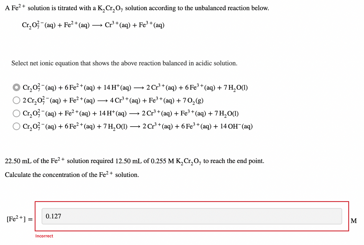 A Fe²+ solution is titrated with a K₂Cr₂O solution according to the unbalanced reaction below.
Cr₂O² (aq) + Fe²+ (aq)
Cr³+ (aq) + Fe³+ (aq)
Select net ionic equation that shows the above reaction balanced in acidic solution.
Cr₂O² (aq) + 6 Fe²+ (aq) + 14 H+ (aq) -
2 Cr₂O²¯(aq) + Fe²+ (aq) → 4 Cr³ + (aq)
Cr₂O²¯(aq) + Fe²+ (aq) + 14 H+ (aq)
2 Cr³+ (aq) + 6 Fe³+ (aq) + 7 H₂O(1)
+ Fe³+ (aq) + 70₂(g)
2 Cr³+ (aq) + Fe³+ (aq) + 7 H₂O(1)
Cr₂O²¯(aq) + 6 Fe²+ (aq) + 7 H₂O(1) → 2 Cr³ + (aq) + 6 Fe³ + (aq) + 14 OH¯(aq)
22.50 mL of the Fe²+ solution required 12.50 mL of 0.255 M K₂Cr₂O, to reach the end point.
Calculate the concentration of the Fe²+ solution.
0.127
[Fe²+] =
Incorrect
M