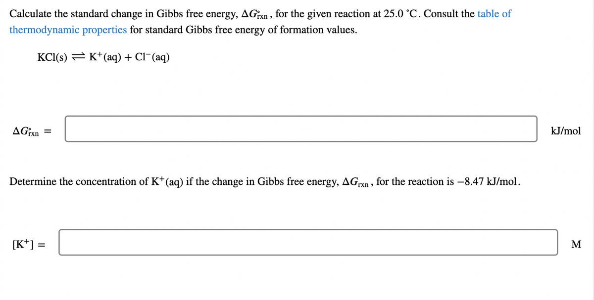 Calculate the standard change in Gibbs free energy, AGixn , for the given reaction at 25.0 °C. Consult the table of
thermodynamic properties for standard Gibbs free energy of formation values.
KCI(s) = K*(aq) + Cl-(aq)
AG:xn
kJ/mol
%3D
Determine the concentration of K*(aq) if the change in Gibbs free energy, AGrxn, for the reaction is -8.47 kJ/mol.
[K*] =
M
