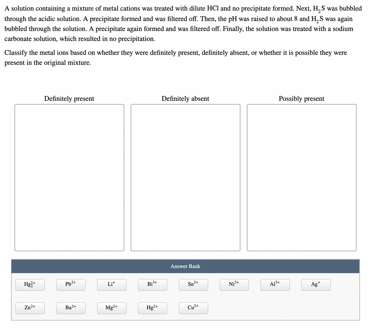 A solution containing a mixture of metal cations was treated with dilute HCl and no precipitate formed. Next, H, S was bubbled
through the acidic solution. A precipitate formed and was filtered off. Then, the pH was raised to about 8 and H, S was again
bubbled through the solution. A precipitate again formed and was filtered off. Finally, the solution was treated with a sodium
carbonate solution, which resulted in no precipitation.
Classify the metal ions based on whether they were definitely present, definitely absent, or whether it is possible they were
present in the original mixture.
Definitely present
Definitely absent
Possibly present
Answer Bank
Hg3+
Pb2+
Lit
Bj³+
Sn2+
Ni2+
A13+
Ag*
Zn2+
Ba2+
Mg2+
Hg²+
Cu?+
