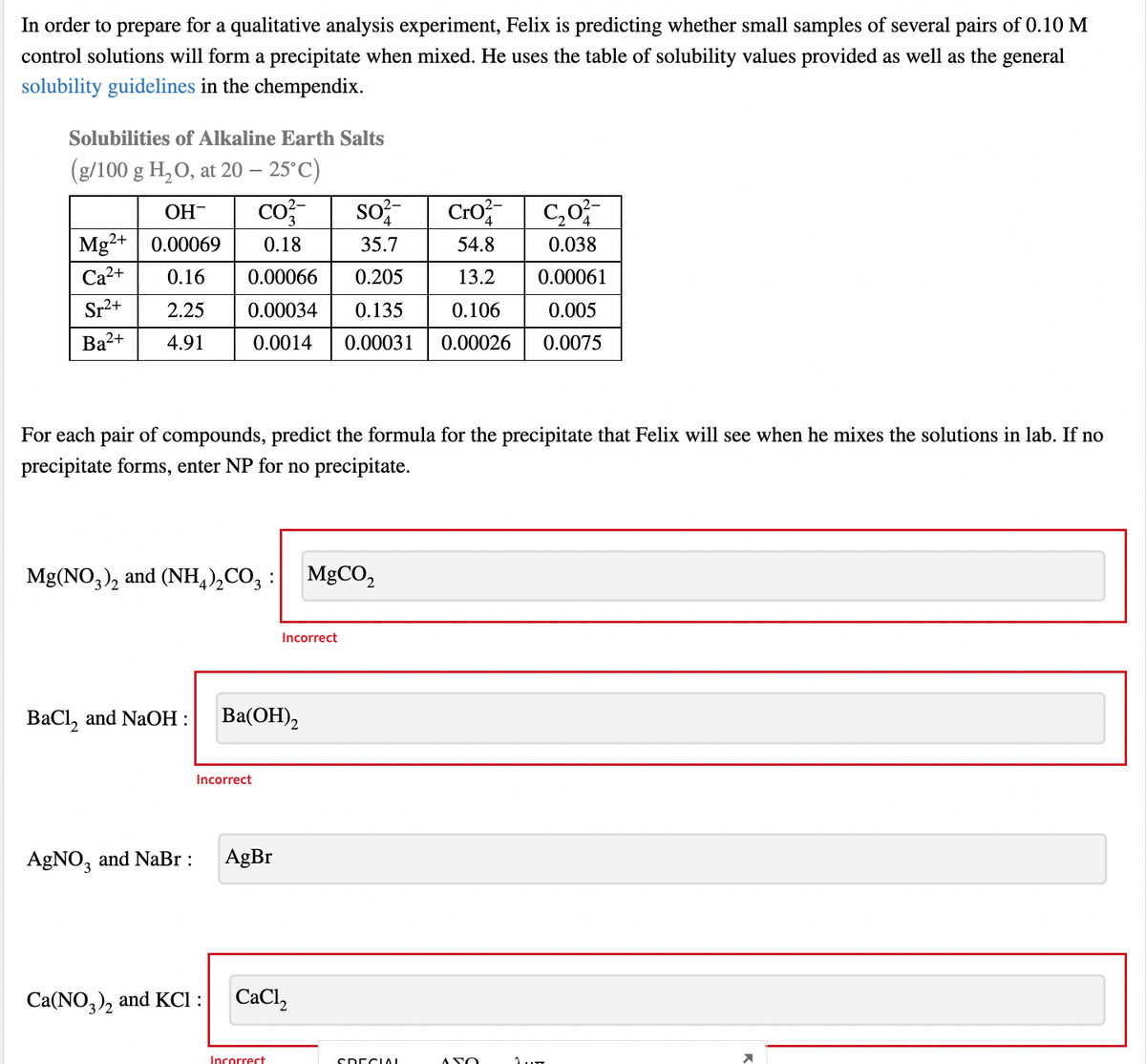 In order to prepare for a qualitative analysis experiment, Felix is predicting whether small samples of several pairs of 0.10 M
control solutions will form a precipitate when mixed. He uses the table of solubility values provided as well as the general
solubility guidelines in the chempendix.
Solubilities of Alkaline Earth Salts
(g/100 g H,O, at 20 – 25°C)
co
so
Cro C,0;
OH-
Mg?+| 0.00069
0.18
35.7
54.8
0.038
Са2+
0.16
0.00066
0.205
13.2
0.00061
Sr2+
2.25
0.00034
0.135
0.106
0.005
Ba2+
4.91
0.0014
0.00031
0.00026
0.0075
For each pair of compounds, predict the formula for the precipitate that Felix will see when he mixes the solutions in lab. If no
precipitate forms, enter NP for no precipitate.
Mg(NO,), and (NH,),CO, :
MGCO,
Incorrect
ВаCl, and NaОН:
Ba(ОН),
Incorrect
AgNO, and NaBr :
AgBr
Ca(NO,), and KCI :
СаCl
Incorrect
SDECIAI
ASO
1..
