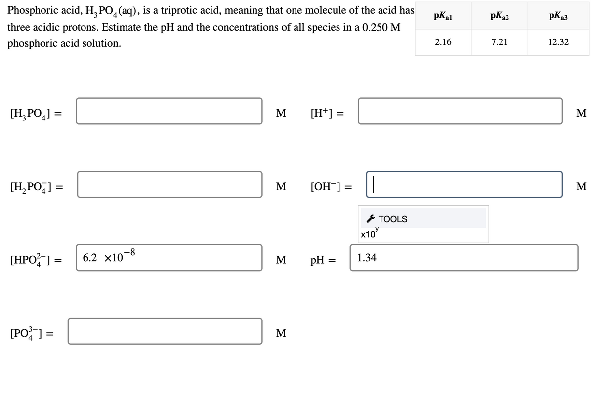 Phosphoric acid, H, PO, (aq), is a triprotic acid, meaning that one molecule of the acid has
pKal
pKa2
pKa3
three acidic protons. Estimate the pH and the concentrations of all species in a 0.250 M
phosphoric acid solution.
2.16
7.21
12.32
[H, PO,] =
M
[H*] =
M
[H,PO,] =
M
[OH¯] =
M
* TOOLS
x10
[HPO;" ] =
6.2 х10-8
1.34
M
pH =
[PO] =
M
