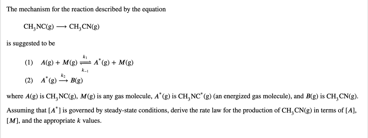 The mechanism for the reaction described by the equation
CH,NC(g)
CH, CN(g)
is suggested to be
k1
(1) A(g) + M(g) =
A" (g) + M(g)
k-1
k2
*
(2) А (g)
→ B(g)
where A(g) is CH, NC(g), M(g) is any gas molecule, A* (g) is CH,NC*(g) (an energized gas molecule), and B(g) is CH,CN(g).
Assuming that [A* ] is governed by steady-state conditions, derive the rate law for the production of CH, CN(g) in terms of [A],
[M], and the appropriate k values.
