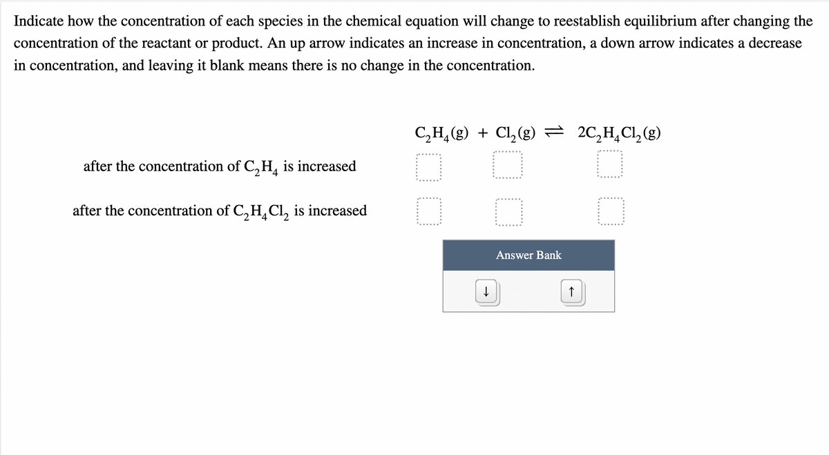 Indicate how the concentration of each species in the chemical equation will change to reestablish equilibrium after changing the
concentration of the reactant or product. An up arrow indicates an increase in concentration, a down arrow indicates a decrease
in concentration, and leaving it blank means there is no change in the concentration.
C,H, (g) + Cl, (g) = 2C,H,Cl,(g)
after the concentration of C, H, is increased
after the concentration of C, HL Cl, is increased
4
Answer Bank
