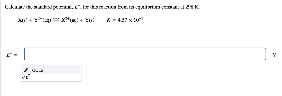 Calculate the standard potential, Eº, for this reaction from its equilibrium constant at 298 K.
X(s) + Y²+ (aq) — X²+ (aq) + Y(s)
K = 4.57 × 10-³
TOOLS
E =
X10
V