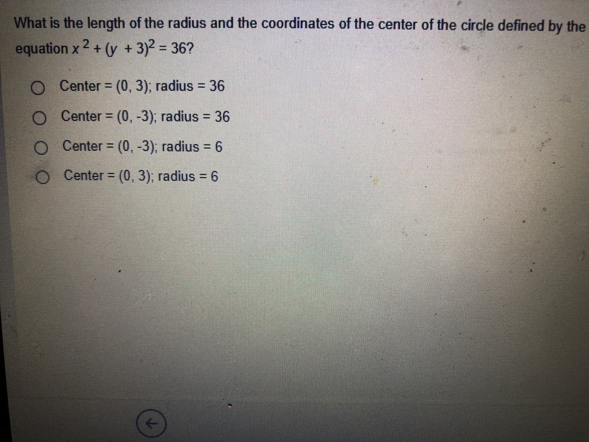 What is the length of the radius and the coordinates of the center of the circle defined by the
equation x 2 + (y + 3)2 = 36?
%3D
O Center (0, 3); radius = 36
%3D
Center = (0, -3), radius = 36
%3D
O Center = (0, -3); radius = 6
%3D
O Center = (0, 3), radius = 6
