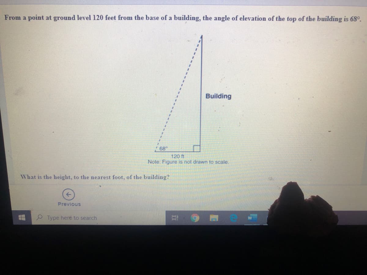 From a point at ground level 120 feet from the base of a building, the angle of elevation of the top of the building is 68°.
Building
* 68°
120 ft
Note: Figure is not drawn to scale.
What is the height, to the nearest foot, of the building?
Previous
P Type here to search
