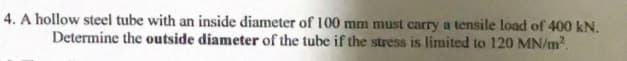 4. A hollow steel tube with an inside diameter of 100 mm must carry a tensile load of 400 kN.
Determine the outside diameter of the tube if the stress is limited to 120 MN/m?.
