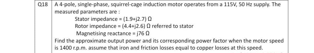 Q18
A 4-pole, single-phase, squirrel-cage induction motor operates from a 115V, 50 Hz supply. The
measured parameters are:
Stator impedance = (1.9+j2.7) Q
Rotor impedance = (4.4+j2.6) Q referred to stator
Magnetising reactance =j76 0
Find the approximate output power and its corresponding power factor when the motor speed
is 1400 r.p.m. assume that iron and friction losses equal to copper losses at this speed.