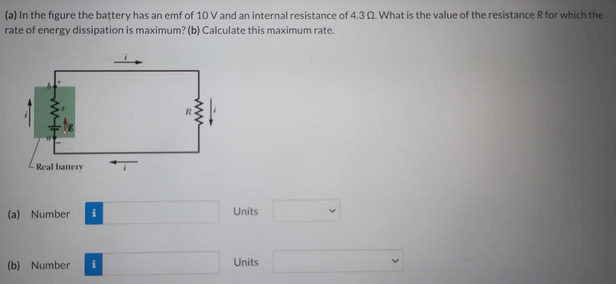 (a) In the figure the battery has an emf of 10 V and an internal resistance of 4.3 0. What is the value of the resistance R for which the
rate of energy dissipation is maximum? (b) Calculate this maximum rate.
Real battery
(a) Number
(b) Number
Units
Units