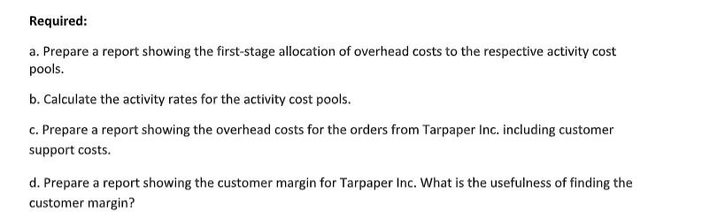Required:
a. Prepare a report showing the first-stage allocation of overhead costs to the respective activity cost
pools.
b. Calculate the activity rates for the activity cost pools.
c. Prepare a report showing the overhead costs for the orders from Tarpaper Inc. including customer
support costs.
d. Prepare a report showing the customer margin for Tarpaper Inc. What is the usefulness of finding the
customer margin?
