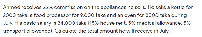 Ahmed receives 22% commission on the appliances he sells. He sells a kettle for
2000 taka, a food processor for 9,000 taka and an oven for 8000 taka during
July. His basic salary is 34,000 taka (15% house rent, 5% medical allowance, 5%
transport allowance). Calculate the total amount he will receive in July.
