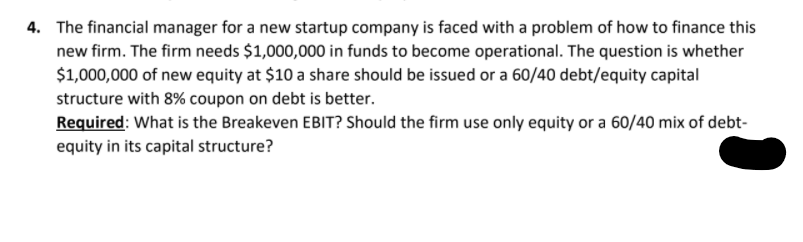 4. The financial manager for a new startup company is faced with a problem of how to finance this
new firm. The firm needs $1,000,000 in funds to become operational. The question is whether
$1,000,000 of new equity at $10 a share should be issued or a 60/40 debt/equity capital
structure with 8% coupon on debt is better.
Required: What is the Breakeven EBIT? Should the firm use only equity or a 60/40 mix of debt-
equity in its capital structure?
