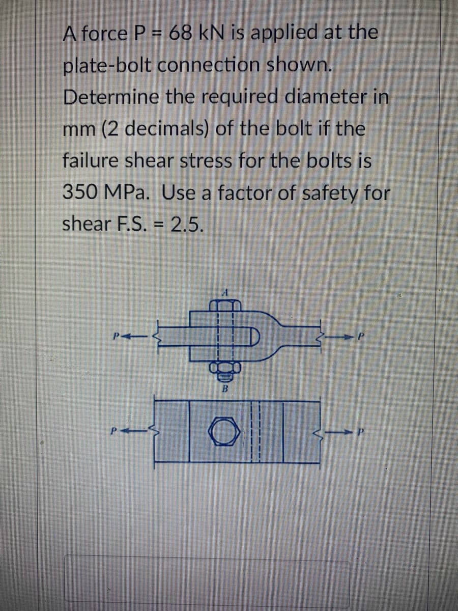 A force P = 68 kN is applied at the
plate-bolt connection shown.
Determine the required diameter in
mm (2 decimals) of the bolt if the
failure shear stress for the bolts is
350 MPa. Use a factor of safety for
shear F.S. = 2.5.
B
