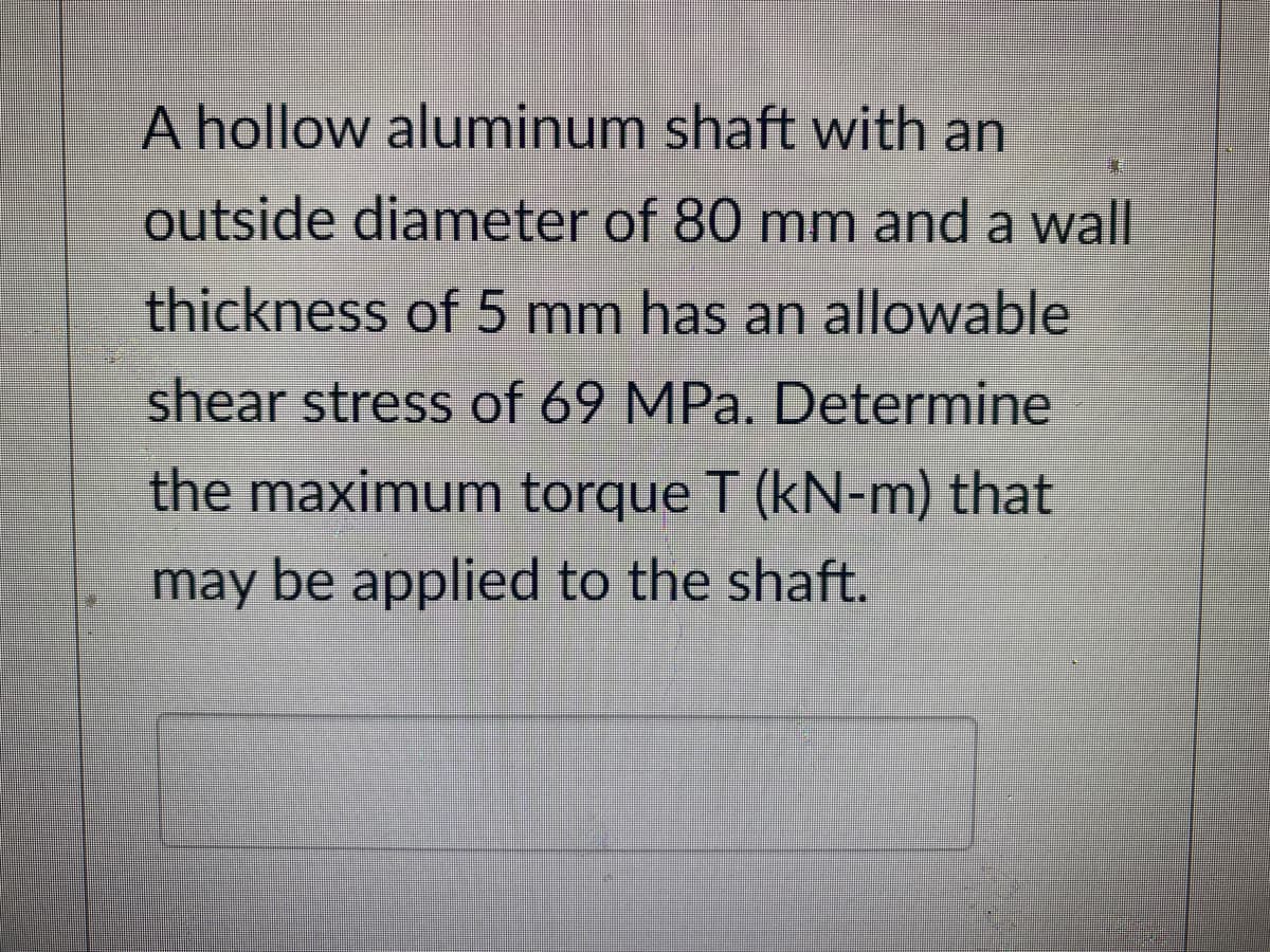 A hollow aluminum shaft with an
outside diameter of 80 mm and a wall
thickness of 5 mm has an allowable
shear stress of 69 MPa. Determine
the maximum torque T (kN-m) that
may be applied to the shaft.