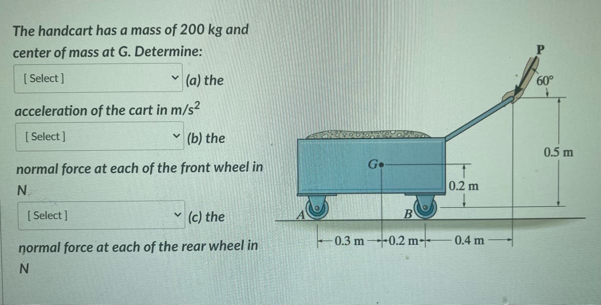 The handcart has a mass of 200 kg and
center of mass at G. Determine:
[Select]
V
acceleration of the cart in m/s²
[Select]
[Select]
v
(a) the
(b) the
normal force at each of the front wheel in
N
V
(c) the
normal force at each of the rear wheel in
N
Go
B
0.3 m-0.2 m+
0.2 m
0.4 m
P
60°
0.5 m