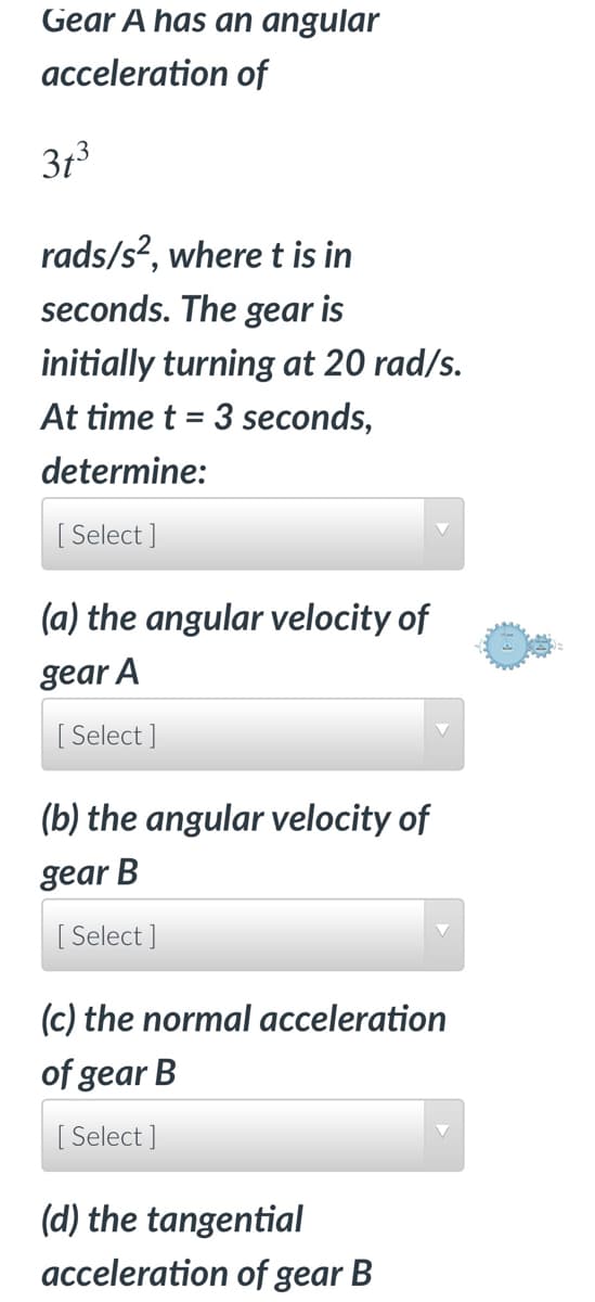 Gear A has an angular
acceleration of
3t³
rads/s², where t is in
seconds. The gear is
initially turning at 20 rad/s.
At time t = 3 seconds,
determine:
[Select]
(a) the angular velocity of
gear A
[Select]
(b) the angular velocity of
gear B
[Select]
(c) the normal acceleration
of gear B
[Select]
(d) the tangential
acceleration of gear B