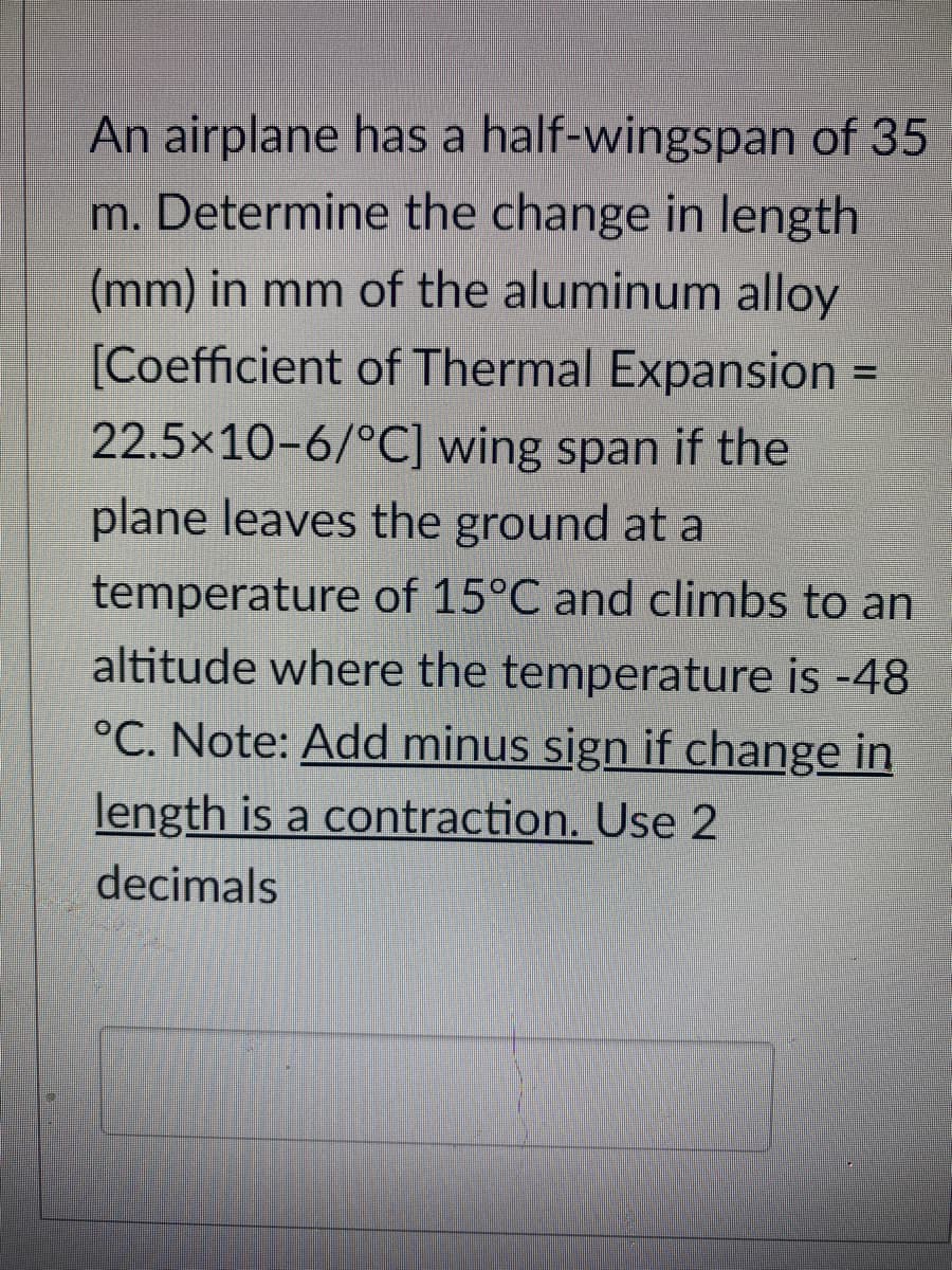 An airplane has a half-wingspan of 35
m. Determine the change in length
(mm) in mm of the aluminum alloy
[Coefficient of Thermal Expansion
22.5×10-6/°C] wing span if the
plane leaves the ground at a
temperature of 15°C and climbs to an
altitude where the temperature is -48
°C. Note: Add minus sign if change in
length is a contraction. Use 2
decimals
=