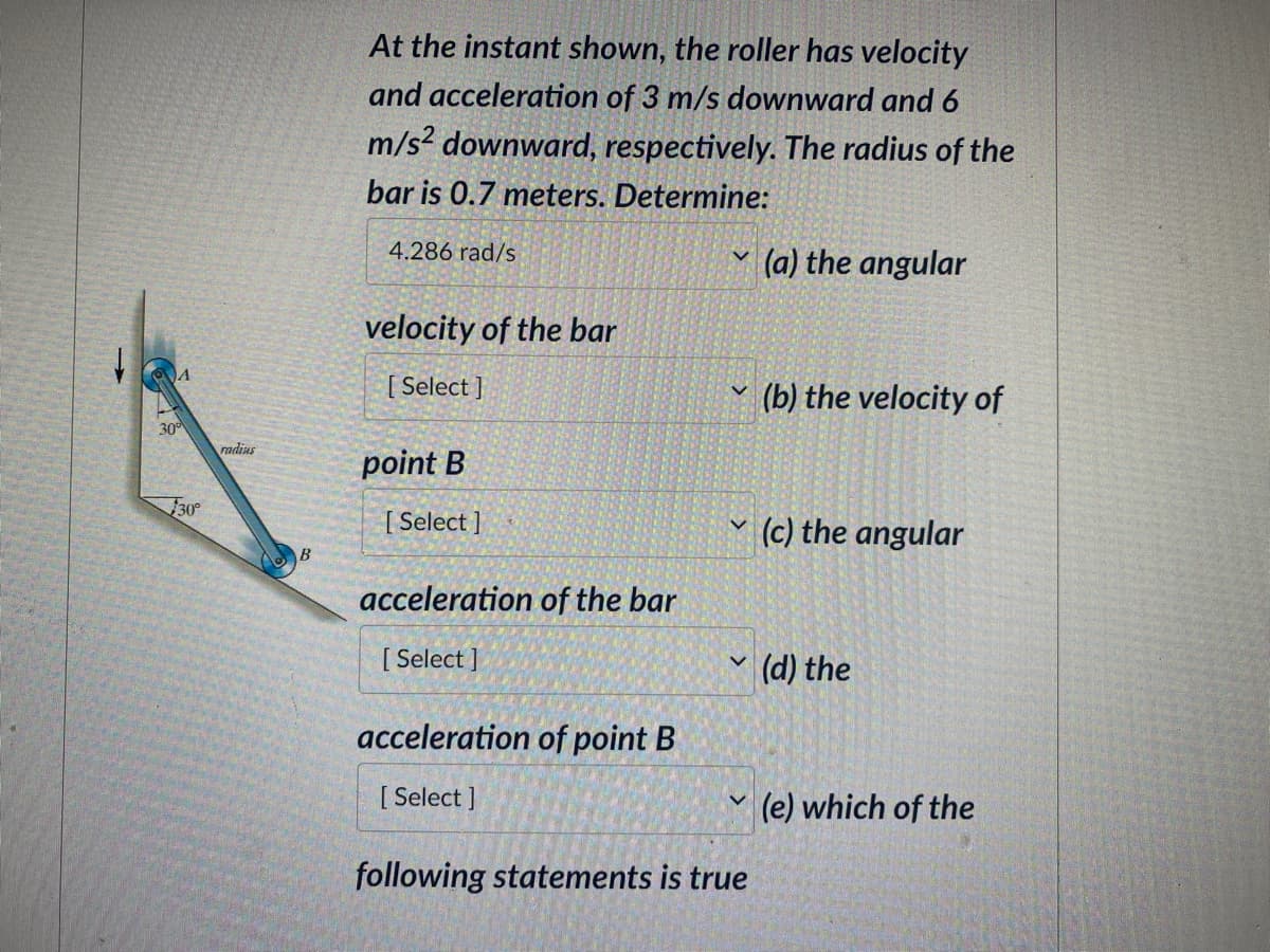 A
30⁰
30°
radius
At the instant shown, the roller has velocity
and acceleration of 3 m/s downward and 6
m/s² downward, respectively. The radius of the
bar is 0.7 meters. Determine:
4.286 rad/s
velocity of the bar
[Select]
point B
[Select]
acceleration of the bar
[Select]
acceleration of point B
[Select]
v
V
following statements is true
(a) the angular
(b) the velocity of
(c) the angular
(d) the
(e) which of the