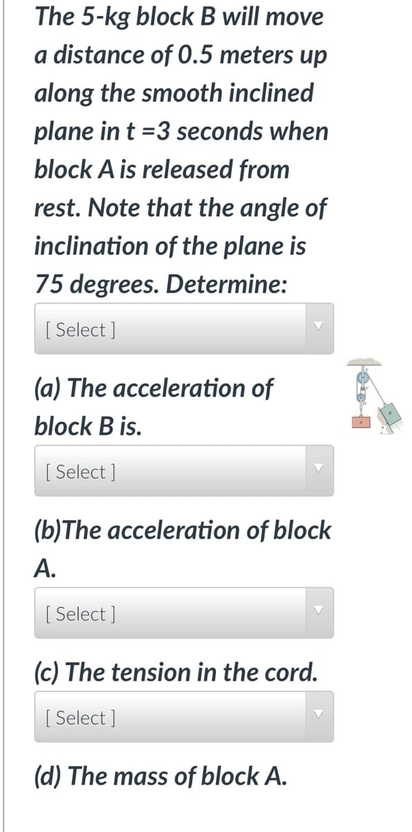 The 5-kg block B will move
a distance of 0.5 meters up
along the smooth inclined
plane in t =3 seconds when
block A is released from
rest. Note that the angle of
inclination of the plane is
75 degrees. Determine:
[Select]
(a) The acceleration of
block B is.
[Select]
(b)The acceleration of block
A.
[Select]
(c) The tension in the cord.
[Select]
(d) The mass of block A.
