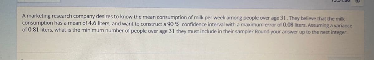 A marketing research company desires to know the mean consumption of milk per week among people over age 31. They believe that the milk
consumption has a mean of 4.6 liters, and want to construct a 90 % confidence interval with a maximum error of 0.08 liters. Assuming a variance
of 0.81 liters, what is the minimum number of people over age 31 they must include in their sample? Round your answer up to the next integer.
