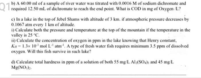 b) A 60.00 ml of a sample of river water was titrated with 0.0016 M of sodium dichromate and
Q T required 12.50 ml of dichromate to reach the end point. What is COD in mg of Oxygen /L?
c) In a lake in the top of Jebel Shams with altitude of 3 km. if atmospheric pressure decreases by
0.1067 atm every km of altitude.
i) Calculate both the pressure and temperature at the top of the mountain if the temperature in the
valley is 25 °C.
ii) Calculate the concentration of oxygen in ppm in the lake knowing that Henry constant,
K = 1.3x 10 mol L' atm. A type of fresh water fish requires minimum 3.5 ppm of dissolved
oxygen. Will this fish survive in such lake?
d) Calculate total hardness in ppm of a solution of both 55 mg/L Al:(SO4)) and 45 mg/L
Mg(NO3)3.
