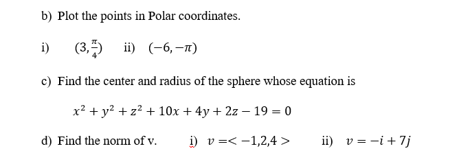 b) Plot the points in Polar coordinates.
i)
(3,")
i) (-6, —п)
c) Find the center and radius of the sphere whose equation is
x? + y? + z? + 10x + 4y + 2z – 19 = 0
d) Find the norm of v.
i) v =< -1,2,4 >
ii) v = -i + 7j
