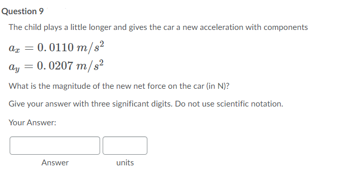 Question 9
The child plays a little longer and gives the car a new acceleration with components
ar =
0.0110 m/s²
ay = 0. 0207 m/s²
What is the magnitude of the new net force on the car (in N)?
Give your answer with three significant digits. Do not use scientific notation.
Your Answer:
Answer
units
