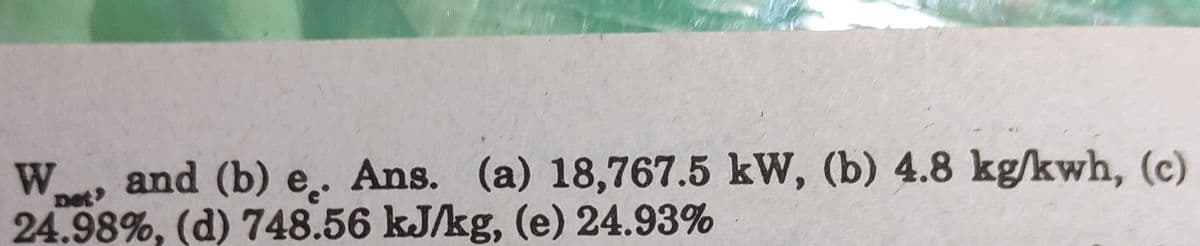 W.
and (b) e.. Ans. (a) 18,767.5 kW, (b) 4.8 kg/kwh, (c)
net
24.98%, (d) 748.56 kJ/kg, (e) 24.93%
