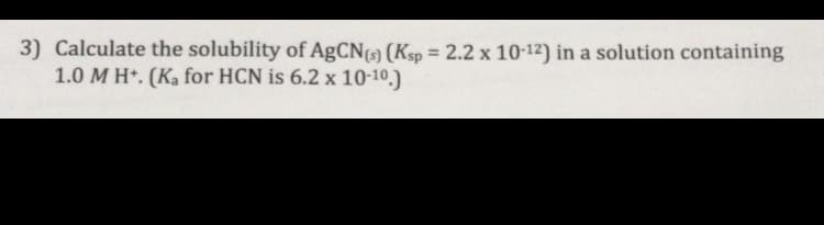 Calculate the solubility of AgCN (Ksp = 2.2 x 10-12) in a solution containing
1.0 M H*. (Ka for HCN is 6.2 x 10-10.)
%3D
