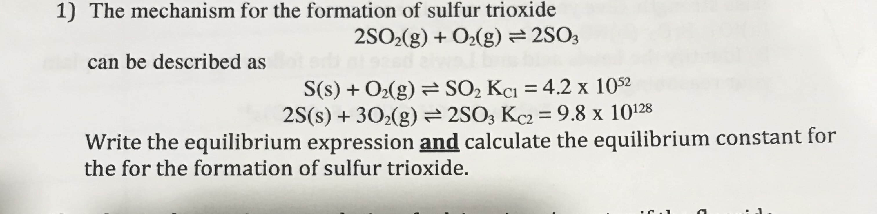 The mechanism for the formation of sulfur trioxide
2SO>(g) + O2(g) = 2SO3
can be described as
S(s) + O2(g) = SO, Kci = 4.2 x 1052
2S(s) + 302(g)= 2SO3 Kc2 = 9.8 x 10128
Write the equilibrium expression and calculate the equilibrium constant for
the for the formation of sulfur trioxide.
