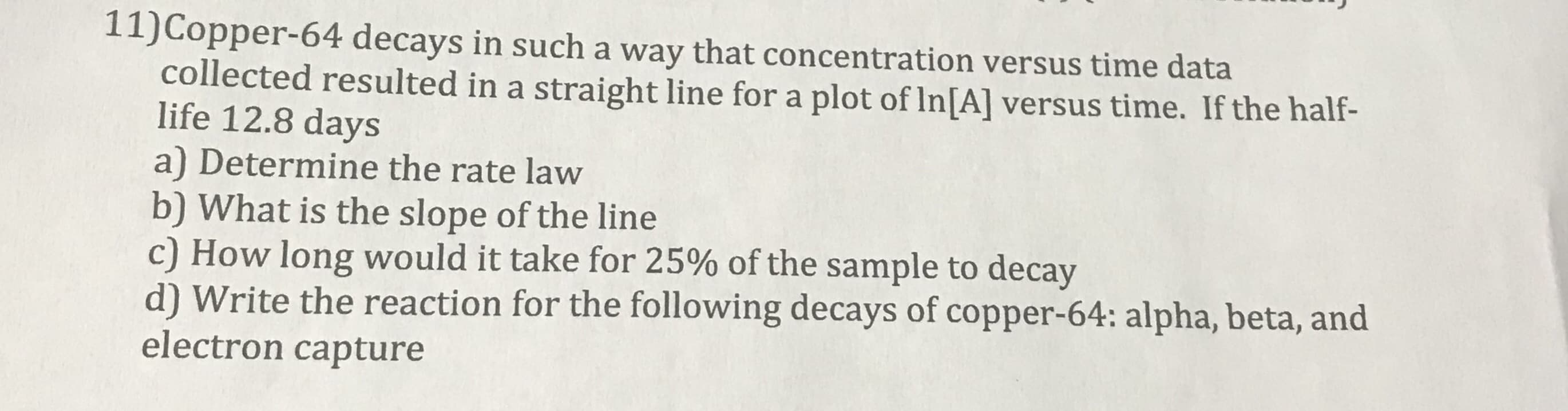 11)Copper-64 decays in such a way that concentration versus time data
collected resulted in a straight line for a plot of In[A] versus time. If the half-
life 12.8 days
a) Determine the rate law
b) What is the slope of the line
c) How long would it take for 25% of the sample to decay

