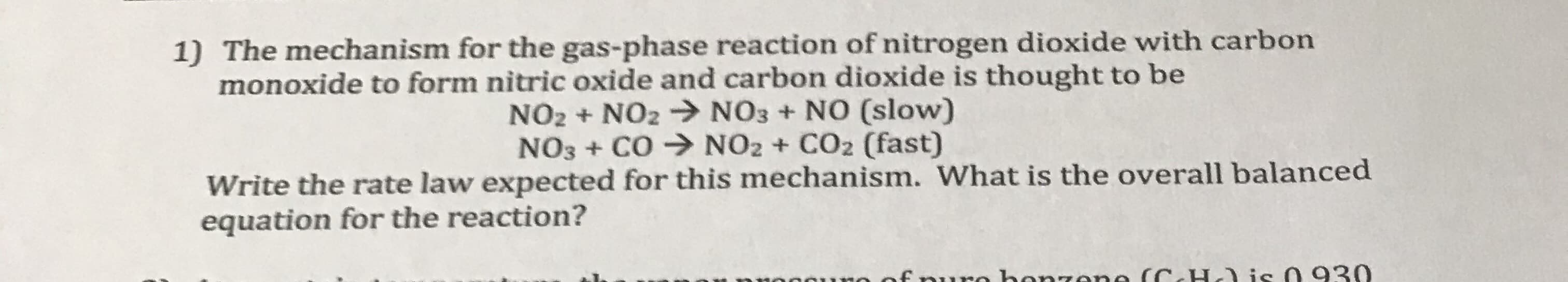 1) The mechanism for the gas-phase reaction of nitrogen dioxide with carbon
monoxide to form nitric oxide and carbon dioxide is thought to be
NO2 + NO2 > NO3 + NO (slow)
NO3 + CO → NO2 + CO2 (fast)
Write the rate law expected for this mechanism. What is the overall balanced
equation for the reaction?
