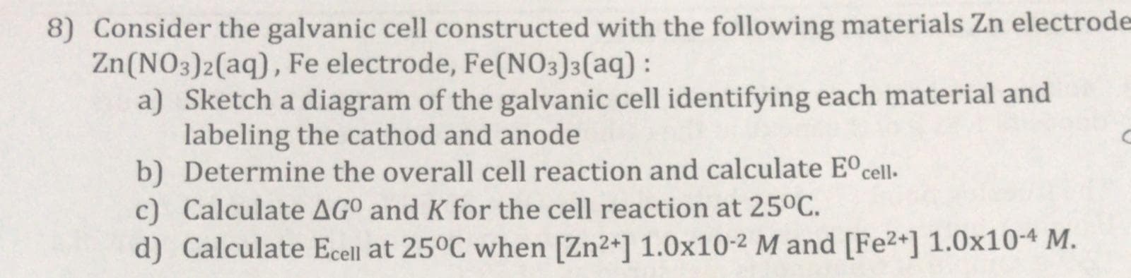 8) Consider the galvanic cell constructed with the following materials Zn electro
Zn(NO3)2(aq), Fe electrode, Fe(NO3)3(aq) :
a) Sketch a diagram of the galvanic cell identifying each material and
labeling the cathod and anode
b) Determine the overall cell reaction and calculate E°cell-
c) Calculate AGO and K for the cell reaction at 25°C.
d) Calculate Ecell at 25°C when [Zn2+] 1.0x10-2 M and [Fe2+] 1.0x10-4 M.
